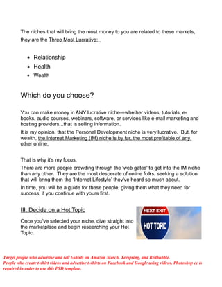 The niches that will bring the most money to you are related to these markets,
they are the Three Most Lucrative:
 Relationship
 Health
 Wealth
Which do you choose?
You can make money in ANY lucrative niche—whether videos, tutorials, e-
books, audio courses, webinars, software, or services like e-mail marketing and
hosting providers...that is selling information.
It is my opinion, that the Personal Development niche is very lucrative. But, for
wealth, the Internet Marketing (IM) niche is by far, the most profitable of any
other online.
That is why it's my focus.
There are more people crowding through the 'web gates' to get into the IM niche
than any other. They are the most desperate of online folks, seeking a solution
that will bring them the ‘Internet Lifestyle’ they've heard so much about.
In time, you will be a guide for these people, giving them what they need for
success, if you continue with yours first.
III, Decide on a Hot Topic
Once you've selected your niche, dive straight into
the marketplace and begin researching your Hot
Topic.
Target people who advertise and sell t-shirts on Amazon Merch, Teespring, and Redbubble.
People who create t-shirt videos and advertise t-shirts on Facebook and Google using videos. Photoshop cc is
required in order to use this PSD template.
 