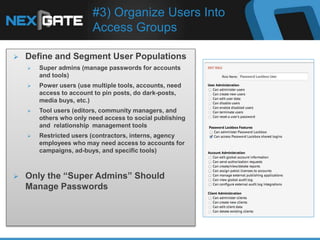 #3) Organize Users Into
Access Groups
 Define and Segment User Populations
 Super admins (manage passwords for accounts
and tools)
 Power users (use multiple tools, accounts, need
access to account to pin posts, do dark-posts,
media buys, etc.)
 Tool users (editors, community managers, and
others who only need access to social publishing
and relationship management tools
 Restricted users (contractors, interns, agency
employees who may need access to accounts for
campaigns, ad-buys, and specific tools)
 Only the “Super Admins” Should
Manage Passwords
 