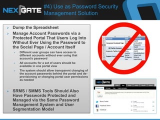 #4) Use as Password Security
Management Solution
 Dump the Spreadsheet
 Manage Account Passwords via a
Protected Portal That Users Log Into
Without Ever Using the Password to
the Social Page / Account Itself
 Different user groups can have access to
different accounts without ever using that
account’s password
 All accounts for a set of users should be
available in one portal view
 The system should allow transparent changing of
the account passwords behind the portal and de-
provisioning or changing portal user permissions
as needed
 SRMS / SMMS Tools Should Also
Have Passwords Protected and
Managed via the Same Password
Management System and User
Segmentation Model
 