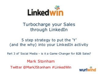 Turbocharge your Sales
through LinkedIn
5 step strategy to put the ‘Y’
(and the why) into your LinkedIn activity
Part 3 of ‘Social Media – is it a Game-Changer for B2B Sales?

Mark Stonham
Twitter @MarkJStonham #LinkedWin

 