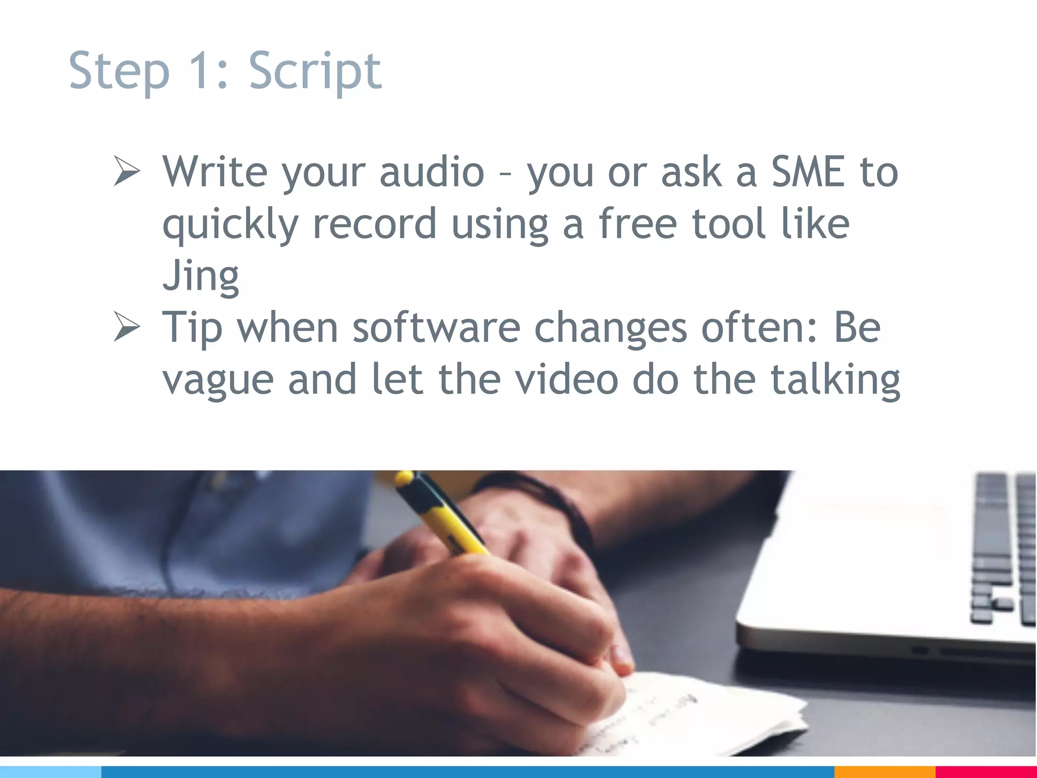Step 1: Script
Ø Write your audio – you or ask a SME to
quickly record using a free tool like
Jing
Ø Tip when software changes often: Be
vague and let the video do the talking
 