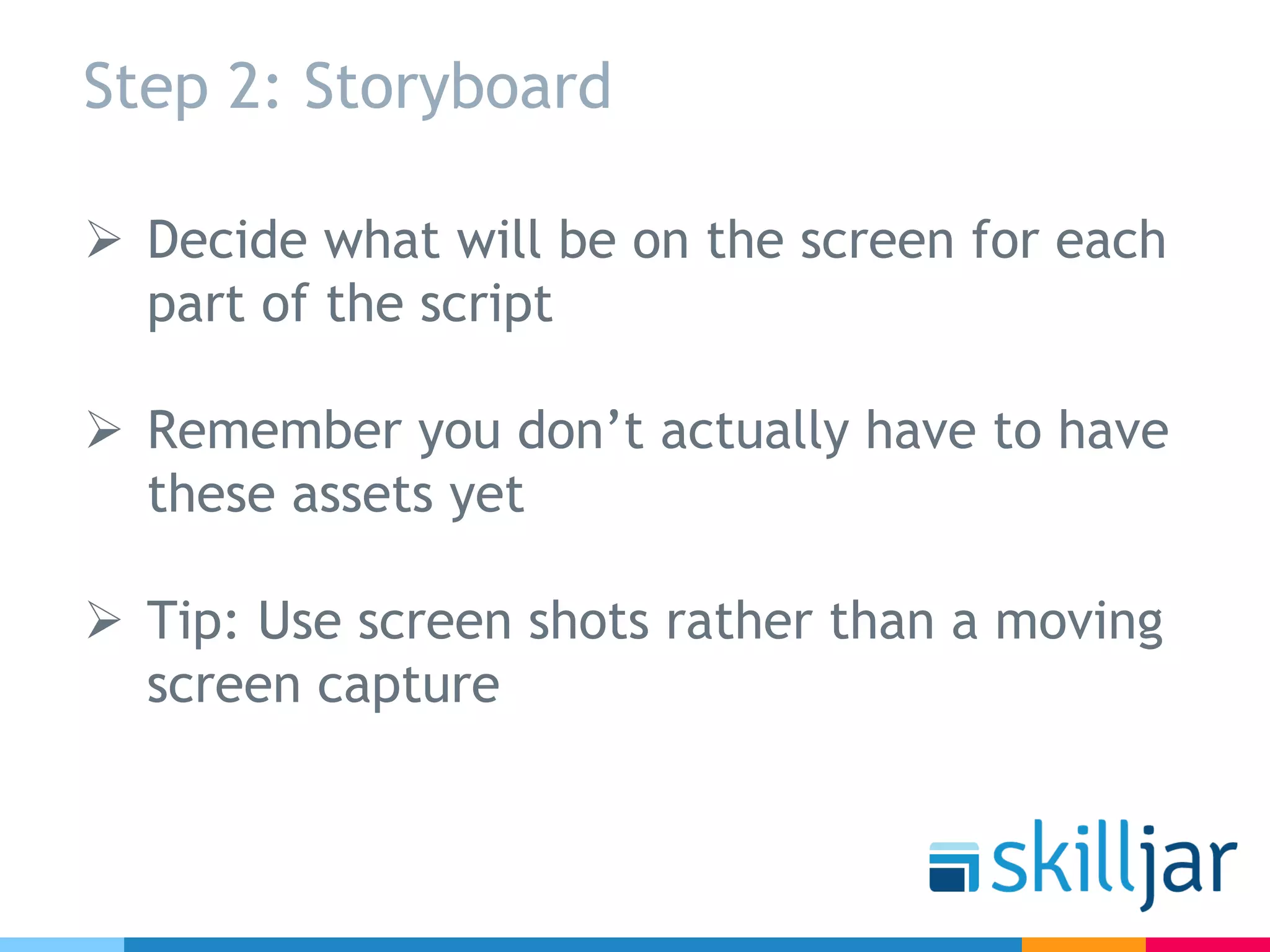 Step 2: Storyboard
Ø Decide what will be on the screen for each
part of the script
Ø Remember you don’t actually have to have
these assets yet
Ø Tip: Use screen shots rather than a moving
screen capture
 