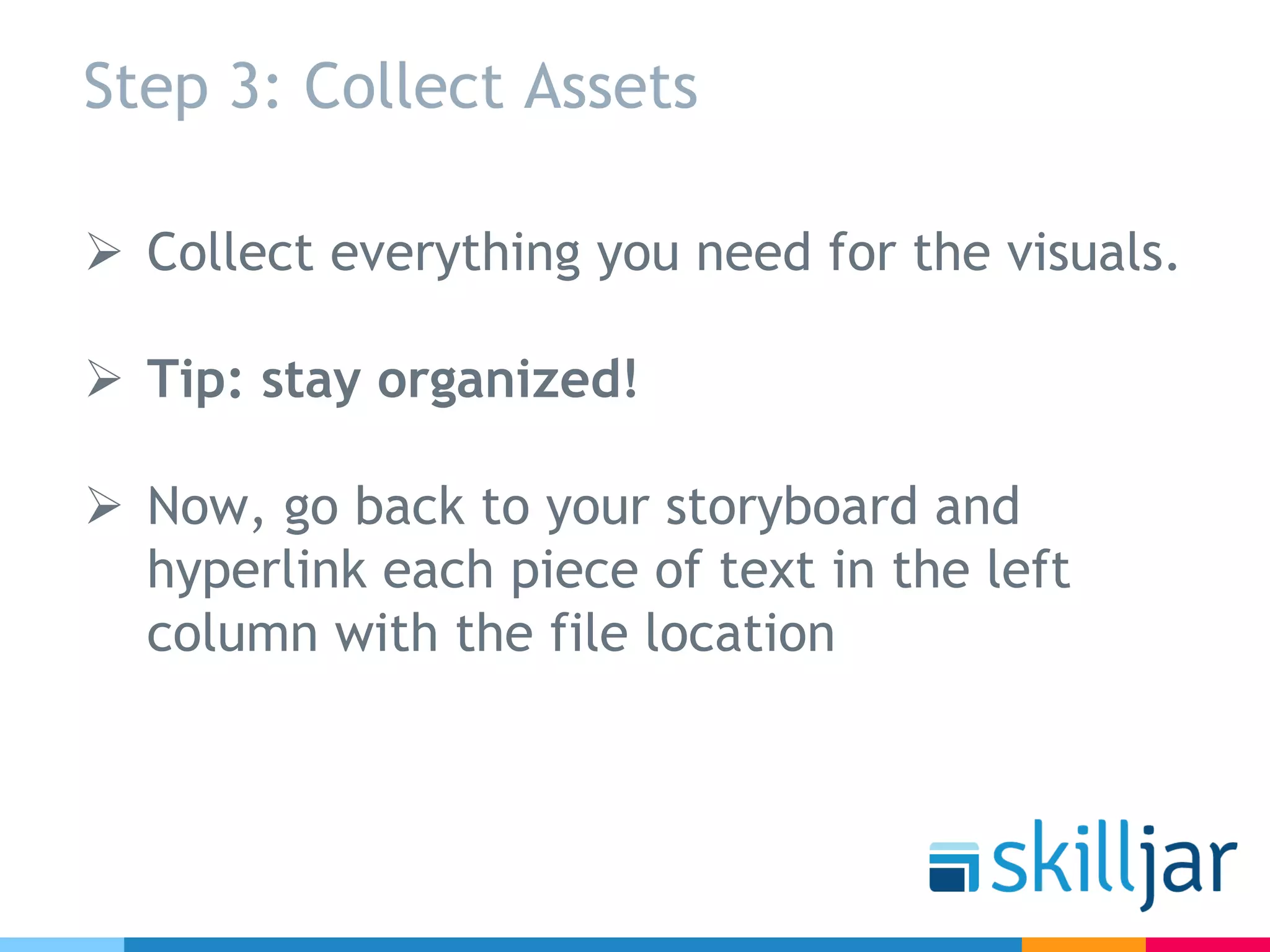 Step 3: Collect Assets
Ø Collect everything you need for the visuals.
Ø Tip: stay organized!
Ø Now, go back to your storyboard and
hyperlink each piece of text in the left
column with the file location
 