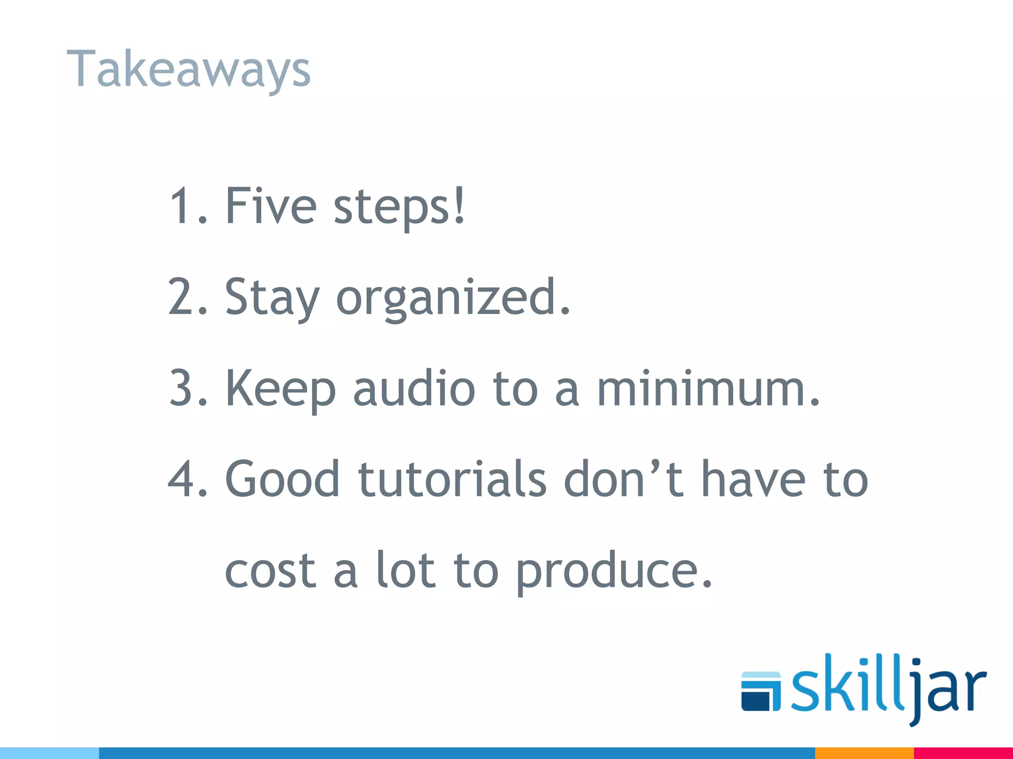 Takeaways
1. Five steps!
2. Stay organized.
3. Keep audio to a minimum.
4. Good tutorials don’t have to
cost a lot to produce.
 