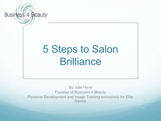 5 Steps to Salon
Brilliance
By Julie Hyne
Founder of Business 4 Beauty
Personal Development and Image Training exclusively for Elite
Salons
 