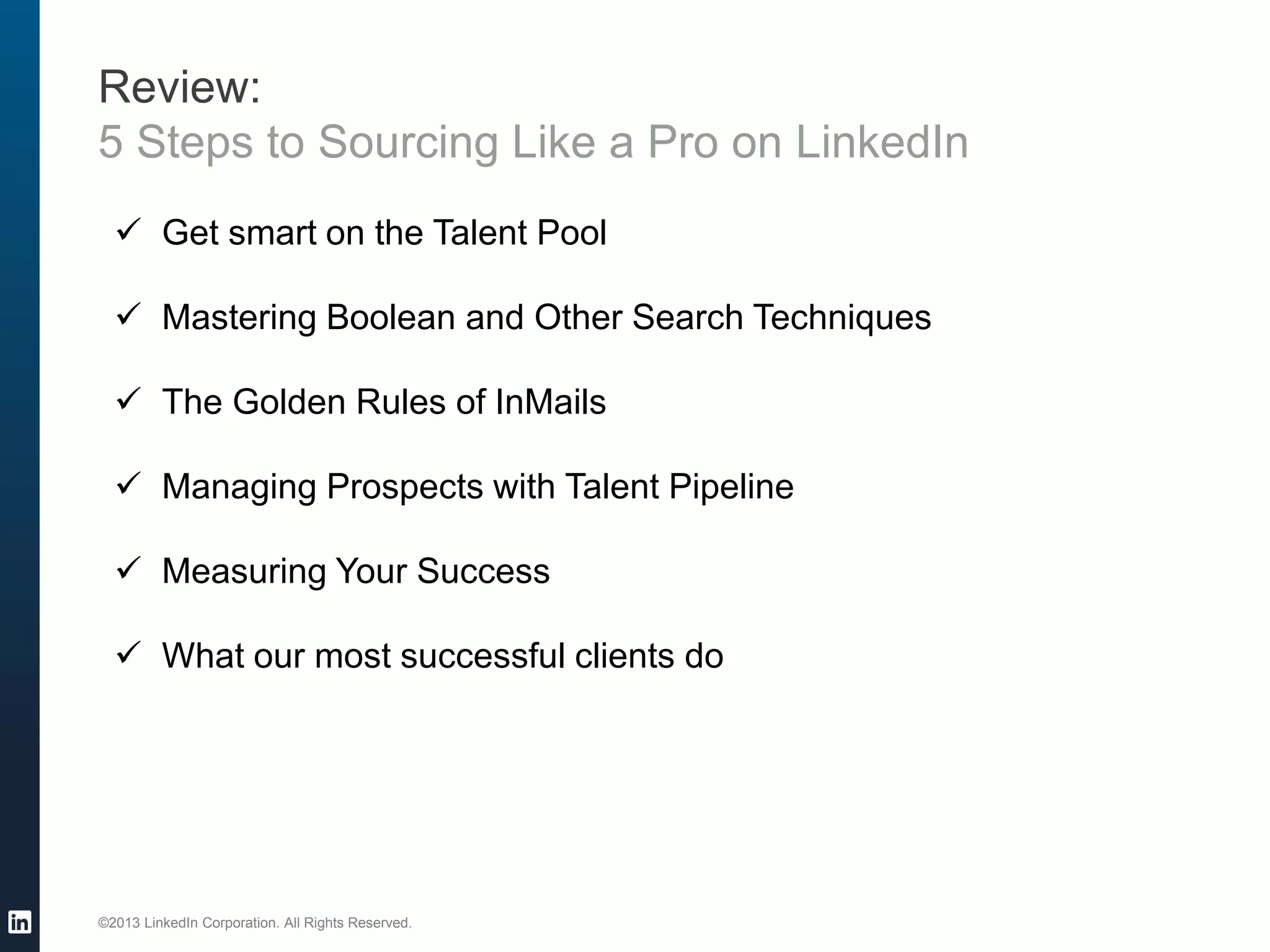 ©2013 LinkedIn Corporation. All Rights Reserved.
Review:
5 Steps to Sourcing Like a Pro on LinkedIn
 Get smart on the Talent Pool
 Mastering Boolean and Other Search Techniques
 The Golden Rules of InMails
 Managing Prospects with Talent Pipeline
 Measuring Your Success
 What our most successful clients do
 