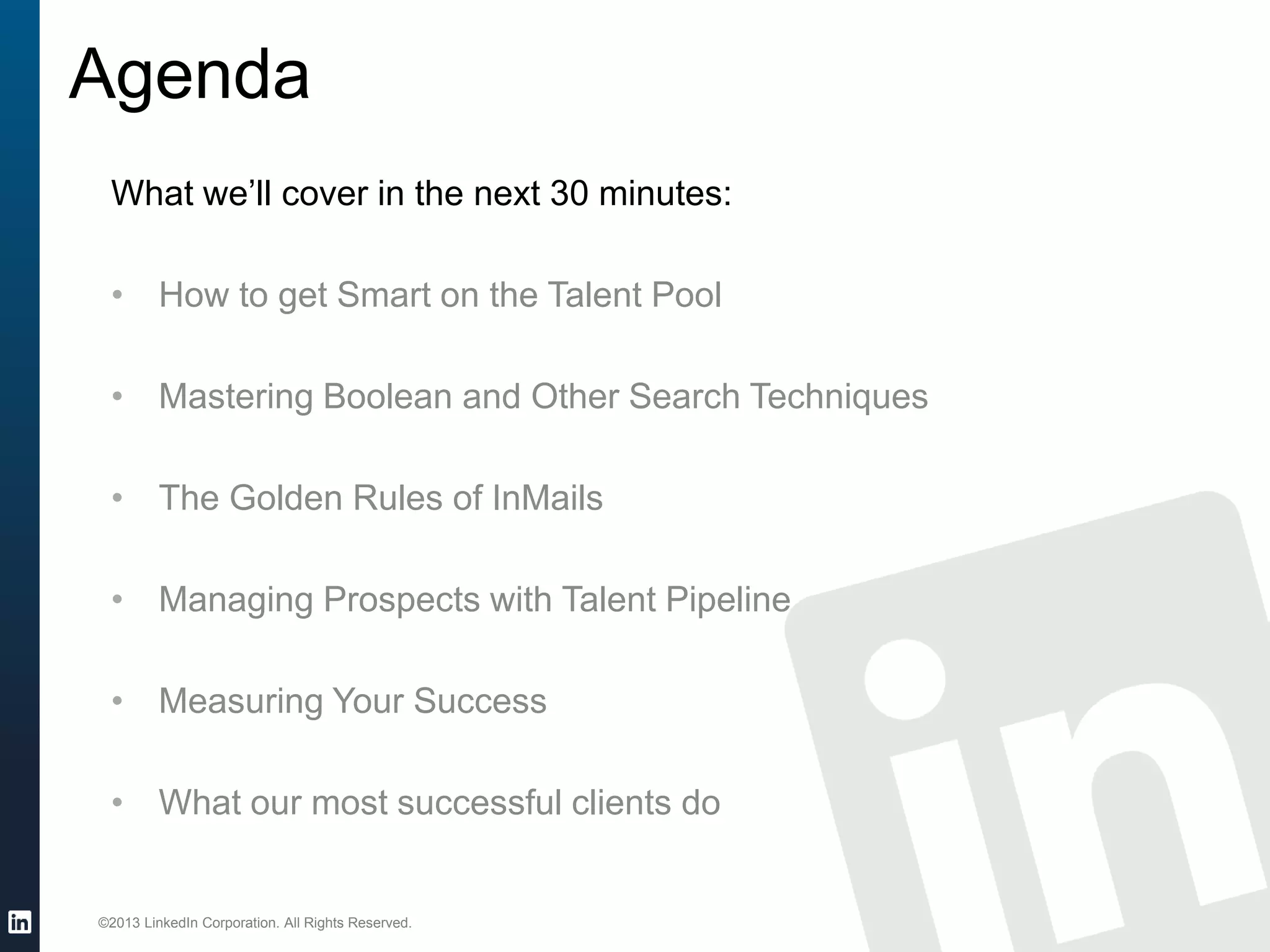 ©2013 LinkedIn Corporation. All Rights Reserved.
Agenda
What we’ll cover in the next 30 minutes:
• How to get Smart on the Talent Pool
• Mastering Boolean and Other Search Techniques
• The Golden Rules of InMails
• Managing Prospects with Talent Pipeline
• Measuring Your Success
• What our most successful clients do
 