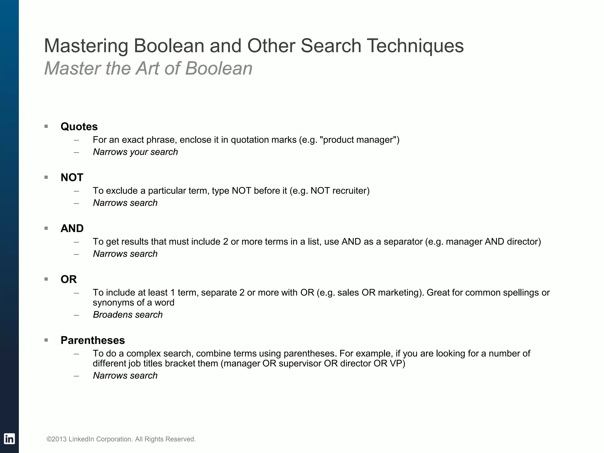 ©2013 LinkedIn Corporation. All Rights Reserved.
 Quotes
– For an exact phrase, enclose it in quotation marks (e.g. "product manager")
– Narrows your search
 NOT
– To exclude a particular term, type NOT before it (e.g. NOT recruiter)
– Narrows search
 AND
– To get results that must include 2 or more terms in a list, use AND as a separator (e.g. manager AND director)
– Narrows search
 OR
– To include at least 1 term, separate 2 or more with OR (e.g. sales OR marketing). Great for common spellings or
synonyms of a word
– Broadens search
 Parentheses
– To do a complex search, combine terms using parentheses. For example, if you are looking for a number of
different job titles bracket them (manager OR supervisor OR director OR VP)
– Narrows search
Mastering Boolean and Other Search Techniques
Master the Art of Boolean
 