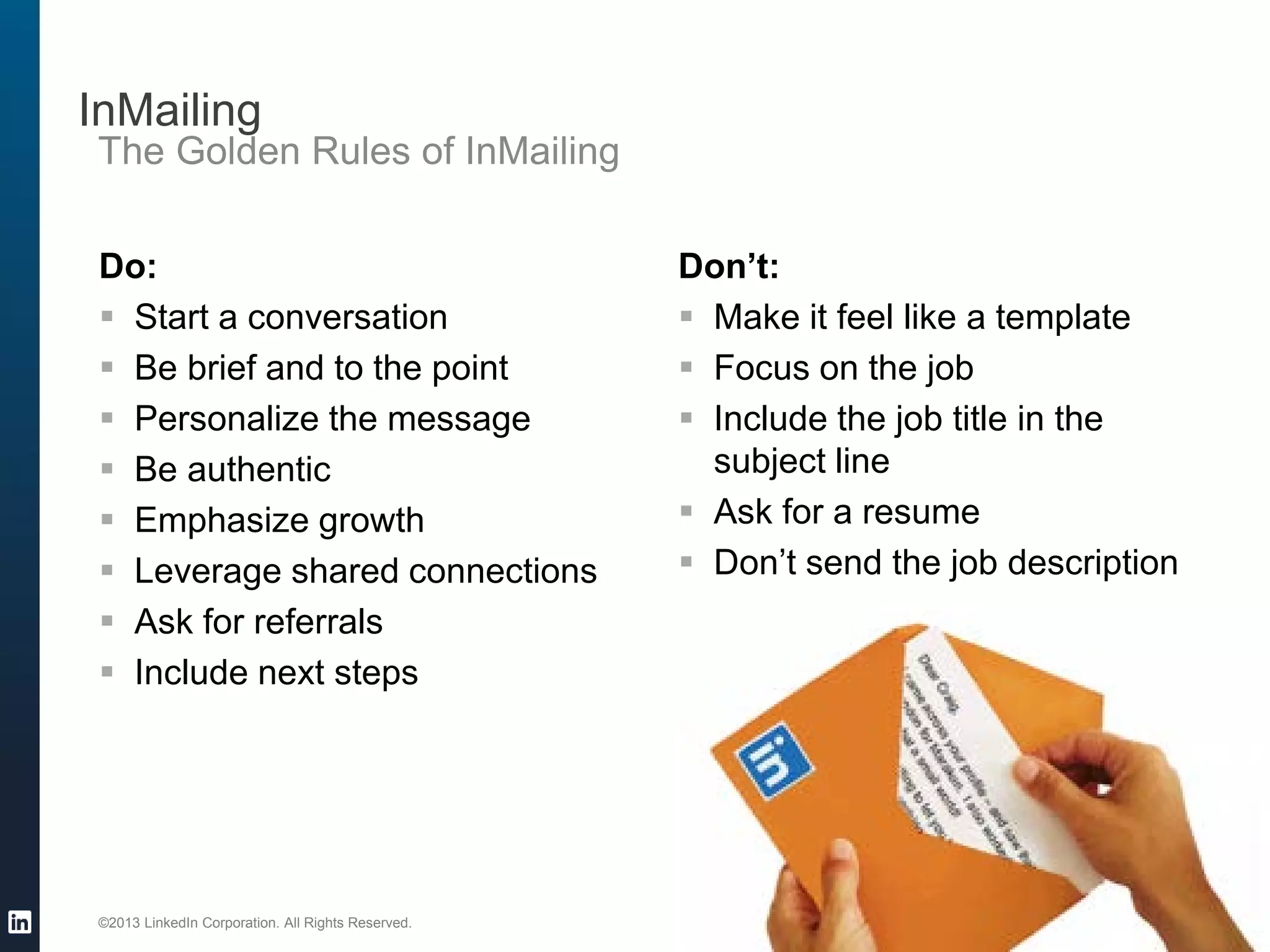 ©2013 LinkedIn Corporation. All Rights Reserved.
InMailing
The Golden Rules of InMailing
Do:
 Start a conversation
 Be brief and to the point
 Personalize the message
 Be authentic
 Emphasize growth
 Leverage shared connections
 Ask for referrals
 Include next steps
Don’t:
 Make it feel like a template
 Focus on the job
 Include the job title in the
subject line
 Ask for a resume
 Don’t send the job description
 