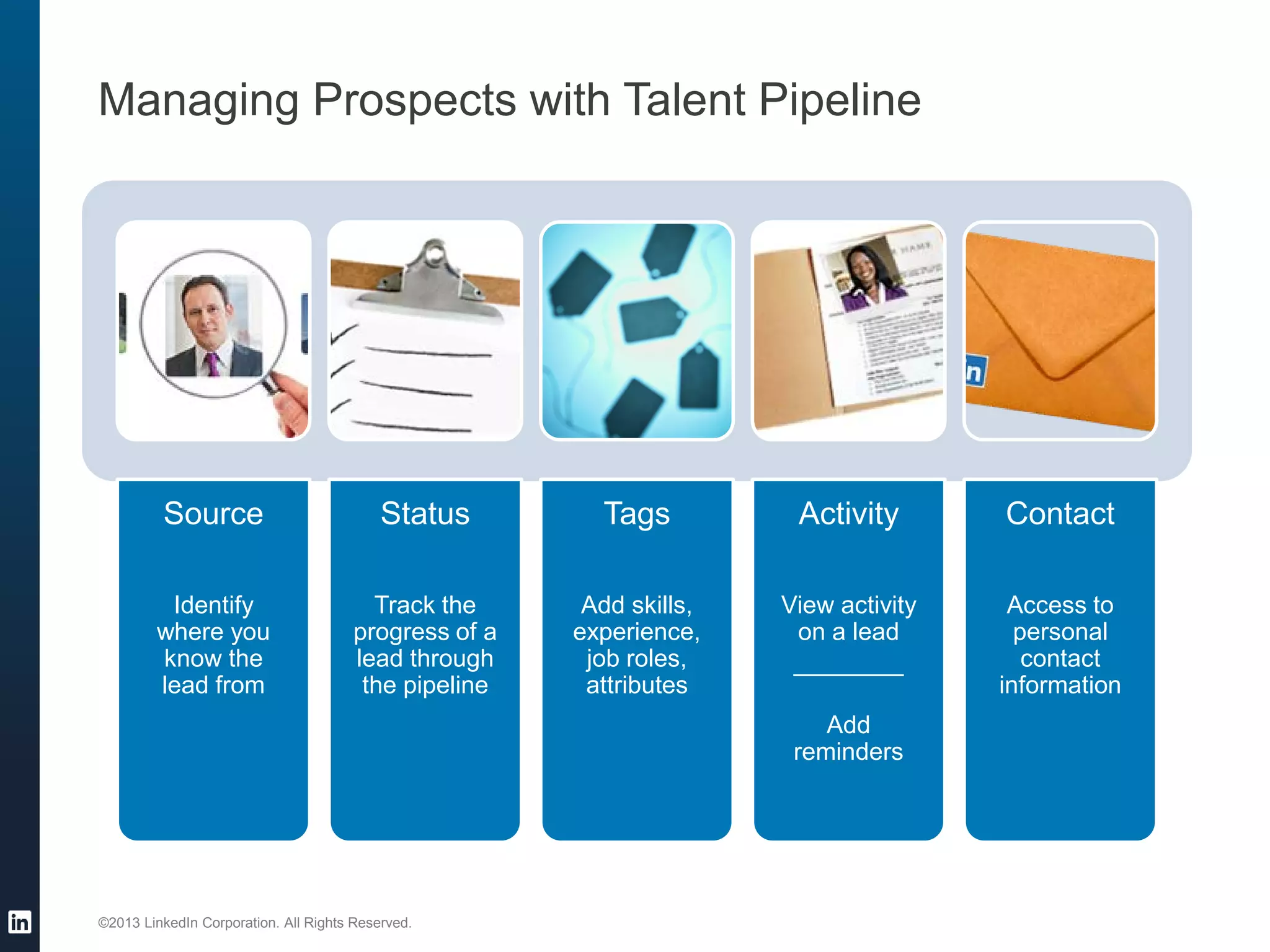 ©2013 LinkedIn Corporation. All Rights Reserved.
Managing Prospects with Talent Pipeline
Source
Identify
where you
know the
lead from
Status
Track the
progress of a
lead through
the pipeline
Tags
Add skills,
experience,
job roles,
attributes
Activity
View activity
on a lead
________
Add
reminders
Contact
Access to
personal
contact
information
 