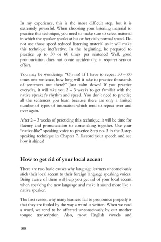 100
In my experience, this is the most difficult step, but it is
extremely powerful. When choosing your listening material to
practice this technique, you need to make sure to select material
in which the speaker speaks at his or her daily normal speed. Do
not use those speed-reduced listening material as it will make
this technique ineffective. In the beginning, be prepared to
practice up to 50 or 60 times per sentence! Well, good
pronunciation does not come accidentally; it requires serious
effort.
You may be wondering: “Oh no! If I have to repeat 50 – 60
times one sentence, how long will it take to practice thousands
of sentences out there?” Just calm down! If you practice
everyday, it will take you 2 – 3 weeks to get familiar with the
native speaker’s rhythm and speed. You don’t need to practice
all the sentences you learn because there are only a limited
number of types of intonation which tend to repeat over and
over again.
After 2 – 3 weeks of practicing this technique, it will be time for
fluency and pronunciation to come along together. Use your
“native-like” speaking voice to practice Step no. 3 in the 3-step
speaking technique in Chapter 7. Record your speech and see
how it shines!
How to get rid of your local accent
There are two basic causes why language learners unconsciously
stick their local accent to their foreign language speaking voices.
Being aware of them will help you get rid of your local accent
when speaking the new language and make it sound more like a
native speaker.
The first reason why many learners fail to pronounce properly is
that they are fooled by the way a word is written. When we read
a word, we tend to be affected unconsciously by our mother
tongue transcription. Also, most English vowels and
 