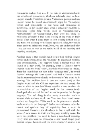101
consonants, such as θ, ð, æ… do not exist in Vietnamese; but it
has vowels and consonants, which are relatively close to these
English sounds. Therefore, when a Vietnamese person reads an
English word, he would unconsciously apply his Vietnamese
vowels and consonants to that word and pronounce it
incorrectly. In my English class, when I asked my students to
pronounce some long words, such as “miscellaneous”,
“extraordinary” or “entrepreneur”, they were less likely to
pronounce properly if they kept looking at the word in their
books. Then when I asked them to stop looking at their books
and focus on listening to the native speaker’s voice, they felt it
much easier to imitate the word. Now, you can understand why
I ask you not to look at the script in all of my listening and
speaking techniques.
Another cause is that learners tend to use their mother tongue
vowels and consonants as the “standard” to adjust and position
their pronunciation. This happens when a learner hears the
sound of a new word, for example, when a Chinese native
speaker learns the word “down”, which is pronounced as [daun].
Since this sound does not exist in his “language map”, he would
“screen” through his “data source” and find a Chinese sound
that is pronounced very closely to the sound of the word he is
learning. The problem here is that the vowel [aun] of the
English word and the Chinese equivalent are not exactly the
same, so when he uses the Chinese vowel as a base to adjust his
pronunciation of the English word, he has unconsciously
developed what we call the local accent in speaking the foreign
language. The sad thing is that many non-native teachers
instruct their students to do so. You may have heard some
teacher say things like: “This word can be pronounced similar
to the word… in our language”. Such a method seems to be the
easiest and quickest way of explaining how a word is
pronounced. However, the drawback is that it will stick the
learners’ local accent to their new language speaking voice. To
solve this problem, you need to have a zero-based thinking.
Every time you learn to pronounce a new word, forget your
mother tongue. Learn it as if you were a baby. Of course, it is
 