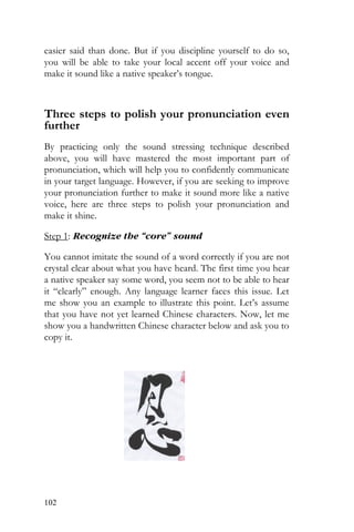 102
easier said than done. But if you discipline yourself to do so,
you will be able to take your local accent off your voice and
make it sound like a native speaker’s tongue.
Three steps to polish your pronunciation even
further
By practicing only the sound stressing technique described
above, you will have mastered the most important part of
pronunciation, which will help you to confidently communicate
in your target language. However, if you are seeking to improve
your pronunciation further to make it sound more like a native
voice, here are three steps to polish your pronunciation and
make it shine.
Step 1: Recognize the “core” sound
You cannot imitate the sound of a word correctly if you are not
crystal clear about what you have heard. The first time you hear
a native speaker say some word, you seem not to be able to hear
it “clearly” enough. Any language learner faces this issue. Let
me show you an example to illustrate this point. Let’s assume
that you have not yet learned Chinese characters. Now, let me
show you a handwritten Chinese character below and ask you to
copy it.
 
