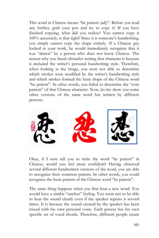 103
This word in Chinese means “be patient (adj)”. Before you read
any further, grab your pen and try to copy it! If you have
finished copying, what did you realize? You cannot copy it
100% accurately, is that right? Since it is someone’s handwriting,
you simply cannot copy the shape entirely. If a Chinese guy
looked at your work, he would immediately recognize that it
was “drawn” by a person who does not know Chinese. The
reason why you faced obstacles writing that character is because
it included the writer’s personal handwriting style. Therefore,
when looking at the image, you were not able to determine
which strokes were modified by the writer’s handwriting style
and which strokes formed the basic shape of the Chinese word
“be patient”. In other words, you failed to determine the “core
pattern” of that Chinese character. Now, let me show you some
other versions of the same word but written by different
persons.
Okay, if I now tell you to write the word “be patient” in
Chinese, would you feel more confident? Having observed
several different handwritten versions of the word, you are able
to recognize their common pattern. In other words, you could
recognize the basic pattern of the Chinese word “be patient”.
The same thing happens when you first hear a new word. You
would have a similar “unclear” feeling. You seem not to be able
to hear the sound clearly even if the speaker repeats it several
times. It is because the sound created by the speaker has been
mixed with his own personal voice. Each person has his own
specific set of vocal chords. Therefore, different people create
 