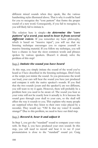104
different mixed sounds when they speak, like the various
handwriting styles illustrated above. That is why it could be hard
for you to recognize the “core pattern” that forms the proper
sound of a new word. Consequently, if you fail to recognize it,
you will likely fail to imitate it.
The solution here is simple—to determine the “core
pattern” of a word, you need to hear it from several
different voices. If you remember my basic philosophy,
which is based on “massive input”, you will see that my
listening technique encourages you to expose yourself to
massive listening material. If you follow my technique, you will
have a chance to hear the most common words and phrases
spoken by various speakers. Doesn’t it already solve the
problem of this step?
Step 2: Imitate the sound you have heard
At this step, you simply imitate the sound of the word you’ve
heard as I have described in the listening technique. Don’t look
at the script; just mimic the sound. As you pronounce the word
out loud, your ears will hear the sound you have just produced
and compare it with the native speaker’s sounds. If you find
that the two sounds (yours and the speaker’s) are too different,
you will want to try it again. However, there will probably be a
problem here you need to be aware of. The sound you hear as
your voice will not be exactly how it actually is. It is because the
sound goes through your skull to your ears, so the skull will
affect the way it sounds to you. This explains why many people
are surprised when they listen to their own voice played by a
recorder. They would say: “Oh! Is that my voice? It sounds
strange?” Due to this problem, we need to have our third step.
Step 3: Record it, hear it and adjust it
In Step 1, you got the “standard” sound to compare your voice
with. In Step 2, you have produced your own sound. In this
step, you will need to record and hear it to see if your
pronunciation is close to the “standard” sound yet. Craig
 