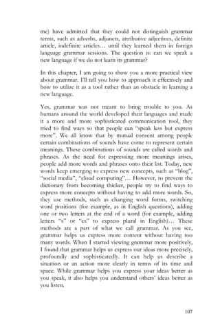 107
me) have admitted that they could not distinguish grammar
terms, such as adverbs, adjuncts, attributive adjectives, definite
article, indefinite articles… until they learned them in foreign
language grammar sessions. The question is: can we speak a
new language if we do not learn its grammar?
In this chapter, I am going to show you a more practical view
about grammar. I’ll tell you how to approach it effectively and
how to utilize it as a tool rather than an obstacle in learning a
new language.
Yes, grammar was not meant to bring trouble to you. As
humans around the world developed their languages and made
it a more and more sophisticated communication tool, they
tried to find ways so that people can “speak less but express
more”. We all know that by mutual consent among people
certain combinations of sounds have come to represent certain
meanings. These combinations of sounds are called words and
phrases. As the need for expressing more meanings arises,
people add more words and phrases onto their list. Today, new
words keep emerging to express new concepts, such as “blog”,
“social media”, “cloud computing”… However, to prevent the
dictionary from becoming thicker, people try to find ways to
express more concepts without having to add more words. So,
they use methods, such as changing word forms, switching
word positions (for example, as in English questions), adding
one or two letters at the end of a word (for example, adding
letters “s” or “es” to express plural in English)… These
methods are a part of what we call grammar. As you see,
grammar helps us express more content without having too
many words. When I started viewing grammar more positively,
I found that grammar helps us express our ideas more precisely,
profoundly and sophisticatedly. It can help us describe a
situation or an action more clearly in terms of its time and
space. While grammar helps you express your ideas better as
you speak, it also helps you understand others’ ideas better as
you listen.
 