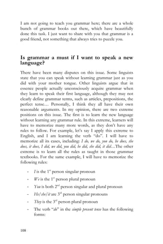 108
I am not going to teach you grammar here; there are a whole
bunch of grammar books out there, which have beautifully
done this task. I just want to share with you that grammar is a
good friend, not something that always tries to puzzle you.
Is grammar a must if I want to speak a new
language?
There have been many disputes on this issue. Some linguists
state that you can speak without learning grammar just as you
did with your mother tongue. Other linguists argue that in
essence people actually unconsciously acquire grammar when
they learn to speak their first language, although they may not
clearly define grammar terms, such as articles, prepositions, the
perfect tense… Personally, I think they all have their own
reasonable arguments. In my opinion, there are two extreme
positions on this issue. The first is to learn the new language
without learning any grammar rule. In this extreme, learners will
have to memorize many more words, as they don’t have any
rules to follow. For example, let’s say I apply this extreme to
English, and I am learning the verb “do”. I will have to
memorize all its cases, including: I do, we do, you do, he does, she
does, it does, I did, we did, you did, he did, she did, it did…The other
extreme is to learn all the rules as taught in those grammar
textbooks. For the same example, I will have to memorize the
following rules:
- I is the 1st
person singular pronoun
- We is the 1st
person plural pronoun
- You is both 2nd
person singular and plural pronoun
- He/she/it are 3rd
person singular pronouns
- They is the 3rd
person plural pronoun
- The verb “do” in the simple present tense has the following
forms:
 