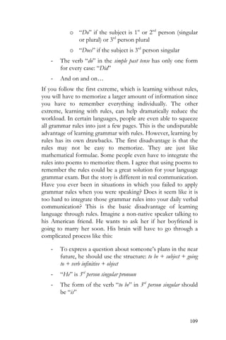 109
o “Do” if the subject is 1st
or 2nd
person (singular
or plural) or 3rd
person plural
o “Does” if the subject is 3rd
person singular
- The verb “do” in the simple past tense has only one form
for every case: “Did”
- And on and on…
If you follow the first extreme, which is learning without rules,
you will have to memorize a larger amount of information since
you have to remember everything individually. The other
extreme, learning with rules, can help dramatically reduce the
workload. In certain languages, people are even able to squeeze
all grammar rules into just a few pages. This is the undisputable
advantage of learning grammar with rules. However, learning by
rules has its own drawbacks. The first disadvantage is that the
rules may not be easy to memorize. They are just like
mathematical formulae. Some people even have to integrate the
rules into poems to memorize them. I agree that using poems to
remember the rules could be a great solution for your language
grammar exam. But the story is different in real communication.
Have you ever been in situations in which you failed to apply
grammar rules when you were speaking? Does it seem like it is
too hard to integrate those grammar rules into your daily verbal
communication? This is the basic disadvantage of learning
language through rules. Imagine a non-native speaker talking to
his American friend. He wants to ask her if her boyfriend is
going to marry her soon. His brain will have to go through a
complicated process like this:
- To express a question about someone’s plans in the near
future, he should use the structure: to be + subject + going
to + verb infinitive + object
- “He” is 3rd
person singular pronoun
- The form of the verb “to be” in 3rd
person singular should
be “is”
 