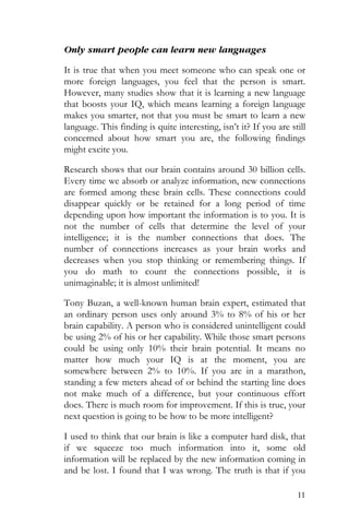 11
Only smart people can learn new languages
It is true that when you meet someone who can speak one or
more foreign languages, you feel that the person is smart.
However, many studies show that it is learning a new language
that boosts your IQ, which means learning a foreign language
makes you smarter, not that you must be smart to learn a new
language. This finding is quite interesting, isn’t it? If you are still
concerned about how smart you are, the following findings
might excite you.
Research shows that our brain contains around 30 billion cells.
Every time we absorb or analyze information, new connections
are formed among these brain cells. These connections could
disappear quickly or be retained for a long period of time
depending upon how important the information is to you. It is
not the number of cells that determine the level of your
intelligence; it is the number connections that does. The
number of connections increases as your brain works and
decreases when you stop thinking or remembering things. If
you do math to count the connections possible, it is
unimaginable; it is almost unlimited!
Tony Buzan, a well-known human brain expert, estimated that
an ordinary person uses only around 3% to 8% of his or her
brain capability. A person who is considered unintelligent could
be using 2% of his or her capability. While those smart persons
could be using only 10% their brain potential. It means no
matter how much your IQ is at the moment, you are
somewhere between 2% to 10%. If you are in a marathon,
standing a few meters ahead of or behind the starting line does
not make much of a difference, but your continuous effort
does. There is much room for improvement. If this is true, your
next question is going to be how to be more intelligent?
I used to think that our brain is like a computer hard disk, that
if we squeeze too much information into it, some old
information will be replaced by the new information coming in
and be lost. I found that I was wrong. The truth is that if you
 
