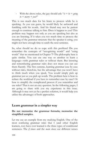 110
- With the above rules, the guy should ask: “is + he + going
to + marry + you?”
This is too much data for his brain to process while he is
speaking. As you can guess, he would likely be awkward and
fumbling with his words. And his friend may not be patient
enough to continue talking to him. Does it happen to you? This
problem may happen not only as you are speaking but also as
you are listening. If it takes you too much time to process the
meaning of the grammar structure that the speaker is using, you
might not have enough time to catch the next sentence.
So, what should we do to cope with this problem? Do you
remember the concepts of “recognizing words” and “using
words” that we mentioned in Chapter 7? The philosophy here is
quite similar. You can use one way or another to learn a
language—with grammar rules or without them. But knowing
and remembering grammar rules does not mean you can use
them fluently. The first extreme, learning grammar case by case
without rules, therefore, has the advantage that you won’t have
to think much when you speak. You would simply pick up
grammar just as you pick up words. The problem here is how to
reduce the workload if you have to remember case by case? Or
how to simplify the complicated process if you remember and
use rules? That is not an easy question. In the following pages, I
am going to share with you my experience in this issue.
Although it may not yet be a perfect solution, it would help you
utilize the advantages of both approaches.
Learn grammar in a simpler way
Do not memorize the grammar formula; memorize the
simplified samples.
Let me use an example from my studying English. One of the
most confusing grammar rules that I (and other English
learners, too) have ever learned is the three types of conditional
sentences. The if clause and the main clause use different tenses
 