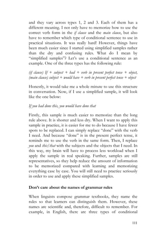 111
and they vary across types 1, 2 and 3. Each of them has a
different meaning. I not only have to memorize how to use the
correct verb form in the if clause and the main clause, but also
have to remember which type of conditional sentence to use in
practical situations. It was really hard! However, things have
been much easier since I started using simplified samples rather
than the dry and confusing rules. What do I mean by
“simplified samples”? Let’s use a conditional sentence as an
example. One of the three types has the following rule:
(if clause) If + subject + had + verb in present perfect tense + object,
(main clause) subject + would have + verb in present perfect tense + object
Honestly, it would take me a whole minute to use this structure
in conversation. Now, if I use a simplified sample, it will look
like the one below:
If you had done this, you would have done that
Firstly, this sample is much easier to memorize than the long
rule above. It is shorter and less dry. When I want to apply this
sample in practice, it is easier for me to do because I have fewer
spots to be replaced. I can simply replace “done” with the verb
I need. And because “done” is in the present perfect tense, it
reminds me to use the verb in the same form. Then, I replace
you and this/that with the subjects and the objects that I need. In
this way, my brain will have to process less workload when I
apply the sample in real speaking. Further, samples are still
representatives, so they help reduce the amount of information
to be memorized compared with learning and memorizing
everything case by case. You will still need to practice seriously
in order to use and apply these simplified samples.
Don’t care about the names of grammar rules
When linguists compose grammar textbooks, they name the
rules so that learners can distinguish them. However, these
names are scientific and, therefore, difficult to remember. For
example, in English, there are three types of conditional
 