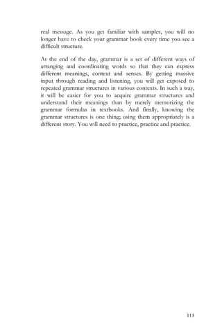113
real message. As you get familiar with samples, you will no
longer have to check your grammar book every time you see a
difficult structure.
At the end of the day, grammar is a set of different ways of
arranging and coordinating words so that they can express
different meanings, context and senses. By getting massive
input through reading and listening, you will get exposed to
repeated grammar structures in various contexts. In such a way,
it will be easier for you to acquire grammar structures and
understand their meanings than by merely memorizing the
grammar formulas in textbooks. And finally, knowing the
grammar structures is one thing; using them appropriately is a
different story. You will need to practice, practice and practice.
 