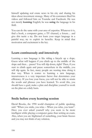116
himself updating real estate news in his city and sharing his
ideas about investment strategy. Many of his customers liked his
videos and followed him on Youtube and Facebook. He was
not merely learning English; he was using the language in his
field.
You can do the same with your area of expertise. Whatever it is,
find a book, a computer game, a TV channel, a forum… and
give this tactic a try. Do not learn your target language in a
painful way; try to exploit its benefits. Keep in mind that
motivation and excitement is the key.
Learn continuously and intensively
Learning a new language is like riding a bicycle up a slope.
Guess what will happen if you climb up to the middle of the
slope and then… pause? You will slip down, right? Then, if you
start to climb again and pause somewhere in the middle, you
will slip again. In fact, many people are wasting time doing it
that way. When it comes to learning a new language,
intensiveness is a very important factor that determines your
efficiency. If you lose your focus, you will not be able to retain
the words and phrases you have learned. To avoid this, you
should have a goal, make a plan and discipline yourself to work
on the plan on a daily basis.
Smile before every learning session
David Brooks, the 1990 world champion of public speaking,
said: “When you smile, you relax – When you relax, you learn”.
Have you ever asked yourself why you seem to be more
intelligent while playing a computer game than writing an exam.
Also, when you are frightened of something, your brain freezes
and you may not think of any solution.
 