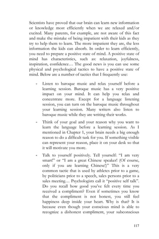 117
Scientists have proved that our brain can learn new information
or knowledge most efficiently when we are relaxed and/or
excited. Many parents, for example, are not aware of this fact
and make the mistake of being impatient with their kids as they
try to help them to learn. The more impatient they are, the less
information the kids can absorb. In order to learn efficiently,
you need to prepare a positive state of mind. A positive state of
mind has characteristics, such as: relaxation, joyfulness,
inspiration, confidence… The good news is you can use some
physical and psychological tactics to have a positive state of
mind. Below are a number of tactics that I frequently use:
- Listen to baroque music and relax yourself before a
learning session. Baroque music has a very positive
impact on your mind. It can help you relax and
concentrate more. Except for a language listening
session, you can turn on the baroque music throughout
your learning session. Many writers also listen to
baroque music while they are writing their works.
- Think of your goal and your reason why you want to
learn the language before a learning session. As I
mentioned in Chapter 1, your brain needs a big enough
reason to do a difficult task for you. If something visible
can represent your reason, place it on your desk so that
it will motivate you more.
- Talk to yourself positively. Tell yourself: “I am very
smart!” or “I am a great Chinese speaker! (Of course,
only if you are learning Chinese!)” This is a very
common tactic that is used by athletes prior to a game,
by politicians prior to a speech, sales persons prior to a
sales meeting… Psychologists call it “positive self talk”.
Do you recall how good you’ve felt every time you
received a compliment? Even if sometimes you know
that the compliment is not honest, you still feel
happiness deep inside your heart. Why is that? It is
because even though your conscious mind is able to
recognize a dishonest compliment, your subconscious
 