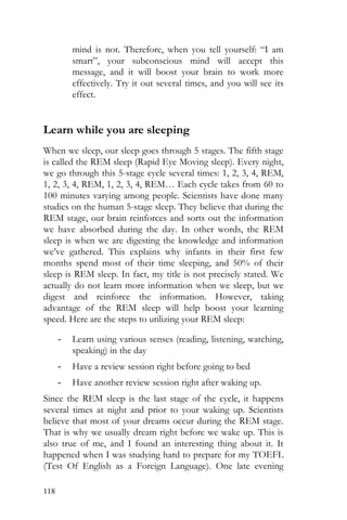 118
mind is not. Therefore, when you tell yourself: “I am
smart”, your subconscious mind will accept this
message, and it will boost your brain to work more
effectively. Try it out several times, and you will see its
effect.
Learn while you are sleeping
When we sleep, our sleep goes through 5 stages. The fifth stage
is called the REM sleep (Rapid Eye Moving sleep). Every night,
we go through this 5-stage cycle several times: 1, 2, 3, 4, REM,
1, 2, 3, 4, REM, 1, 2, 3, 4, REM… Each cycle takes from 60 to
100 minutes varying among people. Scientists have done many
studies on the human 5-stage sleep. They believe that during the
REM stage, our brain reinforces and sorts out the information
we have absorbed during the day. In other words, the REM
sleep is when we are digesting the knowledge and information
we’ve gathered. This explains why infants in their first few
months spend most of their time sleeping, and 50% of their
sleep is REM sleep. In fact, my title is not precisely stated. We
actually do not learn more information when we sleep, but we
digest and reinforce the information. However, taking
advantage of the REM sleep will help boost your learning
speed. Here are the steps to utilizing your REM sleep:
- Learn using various senses (reading, listening, watching,
speaking) in the day
- Have a review session right before going to bed
- Have another review session right after waking up.
Since the REM sleep is the last stage of the cycle, it happens
several times at night and prior to your waking up. Scientists
believe that most of your dreams occur during the REM stage.
That is why we usually dream right before we wake up. This is
also true of me, and I found an interesting thing about it. It
happened when I was studying hard to prepare for my TOEFL
(Test Of English as a Foreign Language). One late evening
 