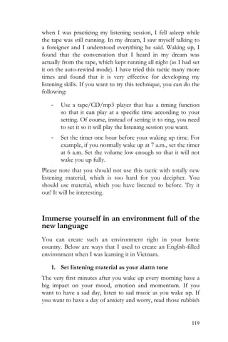 119
when I was practicing my listening session, I fell asleep while
the tape was still running. In my dream, I saw myself talking to
a foreigner and I understood everything he said. Waking up, I
found that the conversation that I heard in my dream was
actually from the tape, which kept running all night (as I had set
it on the auto-rewind mode). I have tried this tactic many more
times and found that it is very effective for developing my
listening skills. If you want to try this technique, you can do the
following:
- Use a tape/CD/mp3 player that has a timing function
so that it can play at a specific time according to your
setting. Of course, instead of setting it to ring, you need
to set it so it will play the listening session you want.
- Set the timer one hour before your waking up time. For
example, if you normally wake up at 7 a.m., set the timer
at 6 a.m. Set the volume low enough so that it will not
wake you up fully.
Please note that you should not use this tactic with totally new
listening material, which is too hard for you decipher. You
should use material, which you have listened to before. Try it
out! It will be interesting.
Immerse yourself in an environment full of the
new language
You can create such an environment right in your home
country. Below are ways that I used to create an English-filled
environment when I was learning it in Vietnam.
1. Set listening material as your alarm tone
The very first minutes after you wake up every morning have a
big impact on your mood, emotion and momentum. If you
want to have a sad day, listen to sad music as you wake up. If
you want to have a day of anxiety and worry, read those rubbish
 