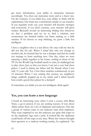 12
get more information, your ability to memorize increases
accordingly. You then can memorize more and at a faster rate.
On the contrary, if you think less, your ability to think will be
undermined. Our brain has a mechanism similar to our muscles.
If you regularly work out, your muscles will become stronger,
and conversely, if you don’t exercise, your muscles will grow
weaker. Research reveals an interesting finding that whenever
we face a problem and we try to find a solution, new
connections are formed within our brain making us a little
smarter. If we choose to stop thinking, we grow a little less
intelligent.
I have a neighbor who is a taxi driver. He once told me that he
did not like his job. When I asked him why not change to
another job, he insisted that he was a dumper and that he could
not manage to learn anything new. One day, when we were
enjoying a drink together at his home, waiting in front of the
TV for the World Cup football match to start, he challenged me
to play chess. Just so that you know, I am not a very bad chess
player. I used to defeat my father and his friends when I was
only 11 years old. Yet, I lost three matches continuously in just
15 minutes! When I was writing this section, my neighbor’s
image suddenly popped up in my mind, and I asked myself:
how could a good chess player be a dumper!
If sometimes you think you are not intelligent, think again!
Yes, you can learn a new language
I heard an interesting story when I took a course with Brian
Tracy, a go-to person if you are seeking success. It was about
Africa where there are a lot of elephants and mahouts. One day
a group of visitors came to see mahouts train their elephants.
They were surprised to see the mahouts use quite thin ropes to
tie the elephants’ legs onto a pole. It looked like the elephants
could break off the rope at any time. When the visitors brought
their question to a mahout working nearby, he explained: “An
 