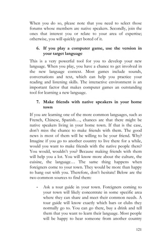 121
When you do so, please note that you need to select those
forums whose members are native speakers. Secondly, join the
ones that interest you or relate to your area of expertise;
otherwise, you will quickly get bored of it.
6. If you play a computer game, use the version in
your target language
This is a very powerful tool for you to develop your new
language. When you play, you have a chance to get involved in
the new language context. Most games include sounds,
conversations and text, which can help you practice your
reading and listening skills. The interactive environment is an
important factor that makes computer games an outstanding
tool for learning a new language.
7. Make friends with native speakers in your home
town
If you are learning one of the more common languages, such as
French, Chinese, Spanish…, chances are that there might be
native speakers living in your home town. If that is the case,
don’t miss the chance to make friends with them. The good
news is most of them will be willing to be your friend. Why?
Imagine if you go to another country to live there for a while,
would you want to make friends with the native people there?
You would, wouldn’t you? Because making friends with them
will help you a lot. You will know more about the culture, the
cuisine, the language… The same thing happens when
foreigners come to your town. They would be more than happy
to hang out with you. Therefore, don’t hesitate! Below are the
two common sources to find them:
- Ask a tour guide in your town. Foreigners coming to
your town will likely concentrate in some specific area
where they can share and meet their common needs. A
tour guide will know exactly which bars or clubs they
normally go to. You can go there, buy a drink and tell
them that you want to learn their language. Most people
will be happy to hear someone from another country
 