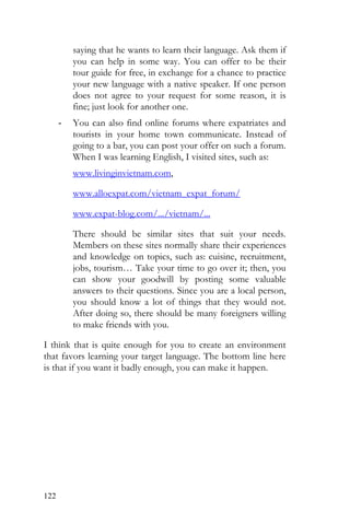 122
saying that he wants to learn their language. Ask them if
you can help in some way. You can offer to be their
tour guide for free, in exchange for a chance to practice
your new language with a native speaker. If one person
does not agree to your request for some reason, it is
fine; just look for another one.
- You can also find online forums where expatriates and
tourists in your home town communicate. Instead of
going to a bar, you can post your offer on such a forum.
When I was learning English, I visited sites, such as:
www.livinginvietnam.com,
www.alloexpat.com/vietnam_expat_forum/
www.expat-blog.com/.../vietnam/...
There should be similar sites that suit your needs.
Members on these sites normally share their experiences
and knowledge on topics, such as: cuisine, recruitment,
jobs, tourism… Take your time to go over it; then, you
can show your goodwill by posting some valuable
answers to their questions. Since you are a local person,
you should know a lot of things that they would not.
After doing so, there should be many foreigners willing
to make friends with you.
I think that is quite enough for you to create an environment
that favors learning your target language. The bottom line here
is that if you want it badly enough, you can make it happen.
 