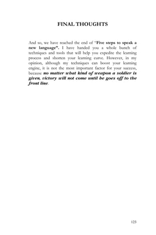 123
FINAL THOUGHTS
And so, we have reached the end of “Five steps to speak a
new language”. I have handed you a whole bunch of
techniques and tools that will help you expedite the learning
process and shorten your learning curve. However, in my
opinion, although my techniques can boost your learning
engine, it is not the most important factor for your success,
because no matter what kind of weapon a soldier is
given, victory will not come until he goes off to the
front line.
 