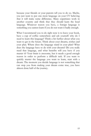 15
because your friends or your parents tell you to do so. Maybe,
you just want to put one more language on your CV believing
that it will make some difference. Many expatriates work in
another country and think that they should learn the local
language. Whatever reason you have, a foreign language is
something you cannot learn if you do not want it badly enough.
What I recommend you to do right now is to leave your book,
have a cup of coffee somewhere and ask yourself: why do I
need to learn this language? Think a bit further about what you
want to get in the future. Think about your dreams, wishes and
your plan. Where does the language stand in your plan? What
does the language have to do with your dreams? Do you really
need that language, and what benefits will you have if you
master it? Your brain is awesome, but it needs a good enough
reason in order to perform a difficult task. If you want to
quickly master the language you want to learn, start with a
dream. The moment you decide language is not something that
can stop you from making your dream come true, you have
almost done half of the journey.
 