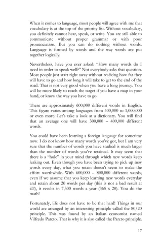 17
When it comes to language, most people will agree with me that
vocabulary is at the top of the priority list. Without vocabulary,
you definitely cannot hear, speak, or write. You are still able to
communicate without proper grammar or with poor
pronunciation. But you can do nothing without words.
Language is formed by words and the way words are put
together logically.
Nevertheless, have you ever asked: “How many words do I
need in order to speak well?” Not everybody asks that question.
Most people just start right away without realizing how far they
will have to go and how long it will take to get to the end of the
road. That is not very good when you have a long journey. You
will be more likely to reach the target if you have a map in your
hand, or know the way you have to go.
There are approximately 600,000 different words in English.
This figure varies among languages from 400,000 to 1,000,000
or even more. Let’s take a look at a dictionary. You will find
that an average one will have 300,000 – 400,000 different
words.
You could have been learning a foreign language for sometime
now. I do not know how many words you’ve got, but I am very
sure that the number of words you have studied is much larger
than the number of words you’ve retained. It may seem that
there is a “hole” in your mind through which new words keep
leaking out. Even though you have been trying to pick up new
words every day, what you retain doesn’t seem to make the
effort worthwhile. With 600,000 – 800,000 different words,
even if we assume that you keep learning new words everyday
and retain about 20 words per day (this is not a bad result at
all!), it results in 7,300 words a year (365 x 20). You do the
math!
Fortunately, life does not have to be that hard! Things in our
world are arranged by an interesting principle called the 80/20
principle. This was found by an Italian economist named
Vilfredo Pareto. That is why it is also called the Pareto principle.
 