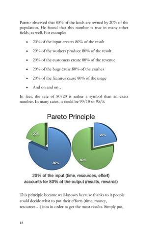 18
Pareto observed that 80% of the lands are owned by 20% of the
population. He found that this number is true in many other
fields, as well. For example:
• 20% of the input creates 80% of the result
• 20% of the workers produce 80% of the result
• 20% of the customers create 80% of the revenue
• 20% of the bugs cause 80% of the crashes
• 20% of the features cause 80% of the usage
• And on and on…
In fact, the rate of 80/20 is rather a symbol than an exact
number. In many cases, it could be 90/10 or 95/5.
This principle became well-known because thanks to it people
could decide what to put their efforts (time, money,
resources…) into in order to get the most results. Simply put,
 