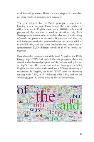 19
work less and gain more. Don’t you want to spend less time but
get more results in learning a new language?
The great thing is that the Pareto principle is also true in
learning a new language. Even though the total number of
different words in English comes up to 600,000, only a small
portion of that number is used in American daily lives.
Shakespeare is known to be an author who used a wide variety
of words and phrases in his works. If you ever read him, you
will find many words that you would never use or even think of
in your life. Yet, statistics shows that he has used only a total of
approximately 20,000 different words in all of his works put
together.
How about that number in our daily lives? As early as the 1930s,
George Zipf (1935) had made influential proposals about the
statistical distributional properties of the lexicon, widely known
as Zipf’s Law. He researched various languages, including
English. He found that each word has a different frequency of
occurrence. In English, the word “THE” tops the frequency
ranking with 7.5%, “OF” following with 3.5%, and so on.
Amazingly, just 130 words make up 50% of occurrences.
 