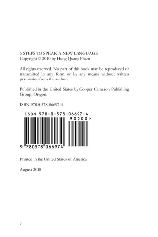 2
5 STEPS TO SPEAK A NEW LANGUAGE
Copyright © 2010 by Hung Quang Pham
All rights reserved. No part of this book may be reproduced or
transmitted in any form or by any means without written
permission from the author.
Published in the United States by Cooper Cameron Publishing
Group, Oregon.
ISBN 978-0-578-06697-4
Printed in the United States of America
August 2010
 