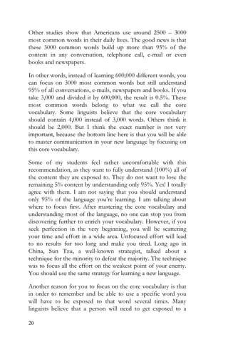 20
Other studies show that Americans use around 2500 – 3000
most common words in their daily lives. The good news is that
these 3000 common words build up more than 95% of the
content in any conversation, telephone call, e-mail or even
books and newspapers.
In other words, instead of learning 600,000 different words, you
can focus on 3000 most common words but still understand
95% of all conversations, e-mails, newspapers and books. If you
take 3,000 and divided it by 600,000, the result is 0.5%. These
most common words belong to what we call the core
vocabulary. Some linguists believe that the core vocabulary
should contain 4,000 instead of 3,000 words. Others think it
should be 2,000. But I think the exact number is not very
important, because the bottom line here is that you will be able
to master communication in your new language by focusing on
this core vocabulary.
Some of my students feel rather uncomfortable with this
recommendation, as they want to fully understand (100%) all of
the content they are exposed to. They do not want to lose the
remaining 5% content by understanding only 95%. Yes! I totally
agree with them. I am not saying that you should understand
only 95% of the language you’re learning. I am talking about
where to focus first. After mastering the core vocabulary and
understanding most of the language, no one can stop you from
discovering further to enrich your vocabulary. However, if you
seek perfection in the very beginning, you will be scattering
your time and effort in a wide area. Unfocused effort will lead
to no results for too long and make you tired. Long ago in
China, Sun Tzu, a well-known strategist, talked about a
technique for the minority to defeat the majority. The technique
was to focus all the effort on the weakest point of your enemy.
You should use the same strategy for learning a new language.
Another reason for you to focus on the core vocabulary is that
in order to remember and be able to use a specific word you
will have to be exposed to that word several times. Many
linguists believe that a person will need to get exposed to a
 