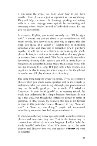23
if you know the words but don’t know how to put them
together. Core phrases are just as important as core vocabulary.
They will help you master the listening, speaking and writing
skills in a new language more quickly by recognizing and
mastering whole phrases instead of individual words. Let me
give you an example:
In everyday English, you would normally say: “I’ll be right
back”. It means that you are about to go somewhere and will
return shortly. You rarely use any other way to express this idea
when you speak. If a learner of English tries to memorize
individual words and then tries to remember how to put them
together, it will not be as efficient as memorizing the whole
phrase. In fact, it is easier to memorize and recall a long phrase
or sentence than a single word. This fact is especially true when
developing listening skills because you will be more likely to
recognize and understand a long phrase than a single word. It is
just like listening to a song. If I play only a few sounds, you
might not be able to recognize which song it is. But the job will
be much easier if I play a longer piece of melody.
The same thing happens when you speak. If you use common
phrases when you speak, native speakers will be more likely to
understand what you want to say although your pronunciation
may not be really good yet. For example, if I asked an
American: “is your health good?” as an opening remark, he
would not understand. It is simply because Americans do not
say it that way, even though the sentence is correct in terms of
grammar. In other words, the sound in this case is not familiar
to them in this particular context. However, if I say: “how are
you?” or “how are you doing?” people will understand
immediately no matter how bad my pronunciation is.
In short, learn the way native speakers speak; learn the common
phrases and sentences they use. That is the fastest way to
communicate effectively in a new language. I call it “take the
whole bundle” technique. Now, let’s move on to the next
chapter and discover how you can quickly absorb the core
vocabulary!
 