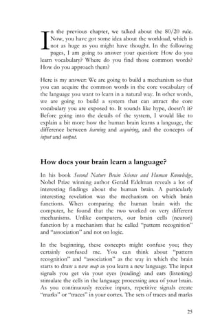 25
n the previous chapter, we talked about the 80/20 rule.
Now, you have got some idea about the workload, which is
not as huge as you might have thought. In the following
pages, I am going to answer your question: How do you
learn vocabulary? Where do you find those common words?
How do you approach them?
Here is my answer: We are going to build a mechanism so that
you can acquire the common words in the core vocabulary of
the language you want to learn in a natural way. In other words,
we are going to build a system that can attract the core
vocabulary you are exposed to. It sounds like hype, doesn’t it?
Before going into the details of the system, I would like to
explain a bit more how the human brain learns a language, the
difference between learning and acquiring, and the concepts of
input and output.
How does your brain learn a language?
In his book Second Nature Brain Science and Human Knowledge,
Nobel Prize winning author Gerald Edelman reveals a lot of
interesting findings about the human brain. A particularly
interesting revelation was the mechanism on which brain
functions. When comparing the human brain with the
computer, he found that the two worked on very different
mechanisms. Unlike computers, our brain cells (neuron)
function by a mechanism that he called “pattern recognition”
and “association” and not on logic.
In the beginning, these concepts might confuse you; they
certainly confused me. You can think about “pattern
recognition” and “association” as the way in which the brain
starts to draw a new map as you learn a new language. The input
signals you get via your eyes (reading) and ears (listening)
stimulate the cells in the language processing area of your brain.
As you continuously receive inputs, repetitive signals create
“marks” or “traces” in your cortex. The sets of traces and marks
I
 