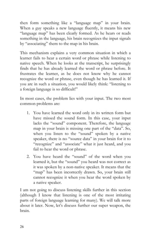 26
then form something like a “language map” in your brain.
When a guy speaks a new language fluently, it means his new
“language map” has been clearly formed. As he hears or reads
something in the language, his brain recognizes the input signals
by “associating” them to the map in his brain.
This mechanism explains a very common situation in which a
learner fails to hear a certain word or phrase while listening to
native speech. When he looks at the transcript, he surprisingly
finds that he has already learned the word or phrase before. It
frustrates the learner, as he does not know why he cannot
recognize the word or phrase, even though he has learned it. If
you are in such a situation, you would likely think: “listening to
a foreign language is so difficult!”
In most cases, the problem lies with your input. The two most
common problems are:
1. You have learned the word only in its written form but
have missed the sound form. In this case, your input
lacks the “sound” component. Therefore, the language
map in your brain is missing one part of the “data”. So,
when you listen to the “sound” spoken by a native
speaker, there is no “source data” in your brain for it to
“recognize” and “associate” what it just heard, and you
fail to hear the word or phrase.
2. You have heard the “sound” of the word when you
learned it, but the “sound” you heard was not correct as
it was spoken by a non-native speaker. It means that the
“map” has been incorrectly drawn. So, your brain still
cannot recognize it when you hear the word spoken by
a native speaker.
I am not going to discuss listening skills further in this section
(although I know that listening is one of the most irritating
parts of foreign language learning for many). We will talk more
about it later. Now, let’s discuss further our super weapon, the
brain.
 