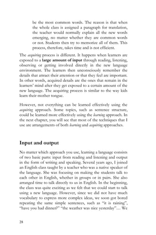 28
be the most common words. The reason is that when
the whole class is assigned a paragraph for translation,
the teacher would normally explain all the new words
emerging, no matter whether they are common words
or not. Students then try to memorize all of them. This
process, therefore, takes time and is not efficient.
The acquiring process is different. It happens when learners are
exposed to a large amount of input through reading, listening,
observing or getting involved directly in the new language
environment. The learners then unconsciously remember the
details that attract their attention or that they feel are important.
In other words, acquired details are the ones that remain in the
learners’ mind after they get exposed to a certain amount of the
new language. The acquiring process is similar to the way kids
learn their mother tongue.
However, not everything can be learned effectively using the
acquiring approach. Some topics, such as sentence structure,
could be learned more effectively using the learning approach. In
the next chapter, you will see that most of the techniques that I
use are arrangements of both learning and acquiring approaches.
Input and output
No matter which approach you use, learning a language consists
of two basic parts: input from reading and listening and output
in the form of writing and speaking. Several years ago, I joined
an English class taught by a teacher who was a native speaker of
the language. She was focusing on making the students talk to
each other in English, whether in groups or in pairs. She also
arranged time to talk directly to us in English. In the beginning,
the class was quite exciting as we felt that we could start to talk
using a new language. However, since we did not have much
vocabulary to express more complex ideas, we soon got bored
repeating the same simple sentences, such as “it is raining”,
“have you had dinner?” “the weather was nice yesterday”… We
 