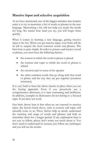 30
Massive input and selective acquisition
As we have mentioned, one of the biggest mistakes that learners
make is to try to memorize a list of words or phrases in the new
language. Memorizing a list will not help you retain the words
for long. No matter how hard you try, you will forget them
quickly.
When it comes to learning a new language, getting massive
input is the key. When you get massive input, your brain will do
its job to acquire the most common words and phrases. The
basis here is quite simple. In order to possess and master a word
or phrase, you must have the following factors:
• the context in which the word or phrase is placed
• the content and topic to which the word or phrase is
related
• the emotion and/or sense of the speaker
• the other common words that go along with that word
or phrase and the way they are put together (common
structures)
It is very hard to have the above factors in place when you use
the learning approach. Even if you proactively use a
comprehensive dictionary, it is time consuming and inefficient.
In addition, examples in dictionaries do not belong to a focused
topic. It just does not work.
Our basic theory here is that when we are exposed to massive
input, the factors listed above, such as context and topic, will
naturally come to us. These factors help us clearly understand
the meaning and usage of words and phrases and help us
remember them for a longer period. If my explanation here is
not easy to follow, please don’t worry too much about it. You
don’t need to understand its essence; just follow my techniques
and you will see the results.
 