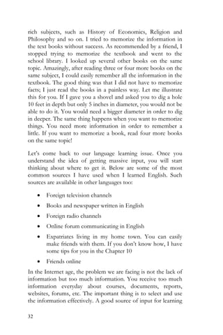 32
rich subjects, such as History of Economics, Religion and
Philosophy and so on. I tried to memorize the information in
the text books without success. As recommended by a friend, I
stopped trying to memorize the textbook and went to the
school library. I looked up several other books on the same
topic. Amazingly, after reading three or four more books on the
same subject, I could easily remember all the information in the
textbook. The good thing was that I did not have to memorize
facts; I just read the books in a painless way. Let me illustrate
this for you. If I gave you a shovel and asked you to dig a hole
10 feet in depth but only 5 inches in diameter, you would not be
able to do it. You would need a bigger diameter in order to dig
in deeper. The same thing happens when you want to memorize
things. You need more information in order to remember a
little. If you want to memorize a book, read four more books
on the same topic!
Let’s come back to our language learning issue. Once you
understand the idea of getting massive input, you will start
thinking about where to get it. Below are some of the most
common sources I have used when I learned English. Such
sources are available in other languages too:
• Foreign television channels
• Books and newspaper written in English
• Foreign radio channels
• Online forum communicating in English
• Expatriates living in my home town. You can easily
make friends with them. If you don’t know how, I have
some tips for you in the Chapter 10
• Friends online
In the Internet age, the problem we are facing is not the lack of
information but too much information. You receive too much
information everyday about courses, documents, reports,
websites, forums, etc. The important thing is to select and use
the information effectively. A good source of input for learning
 