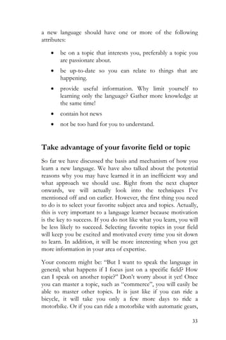 33
a new language should have one or more of the following
attributes:
• be on a topic that interests you, preferably a topic you
are passionate about.
• be up-to-date so you can relate to things that are
happening.
• provide useful information. Why limit yourself to
learning only the language? Gather more knowledge at
the same time!
• contain hot news
• not be too hard for you to understand.
Take advantage of your favorite field or topic
So far we have discussed the basis and mechanism of how you
learn a new language. We have also talked about the potential
reasons why you may have learned it in an inefficient way and
what approach we should use. Right from the next chapter
onwards, we will actually look into the techniques I’ve
mentioned off and on earlier. However, the first thing you need
to do is to select your favorite subject area and topics. Actually,
this is very important to a language learner because motivation
is the key to success. If you do not like what you learn, you will
be less likely to succeed. Selecting favorite topics in your field
will keep you be excited and motivated every time you sit down
to learn. In addition, it will be more interesting when you get
more information in your area of expertise.
Your concern might be: “But I want to speak the language in
general; what happens if I focus just on a specific field? How
can I speak on another topic?” Don’t worry about it yet! Once
you can master a topic, such as “commerce”, you will easily be
able to master other topics. It is just like if you can ride a
bicycle, it will take you only a few more days to ride a
motorbike. Or if you can ride a motorbike with automatic gears,
 