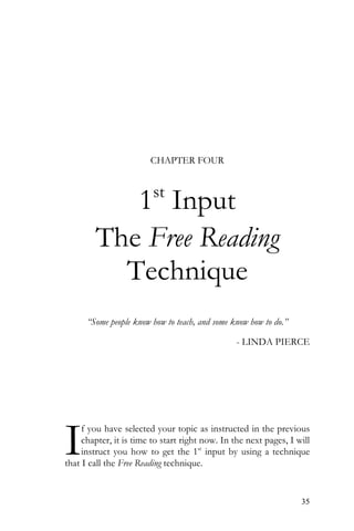 35
CHAPTER FOUR
1st
Input
The Free Reading
Technique
“Some people know how to teach, and some know how to do.”
- LINDA PIERCE
f you have selected your topic as instructed in the previous
chapter, it is time to start right now. In the next pages, I will
instruct you how to get the 1st
input by using a technique
that I call the Free Reading technique.
I
 