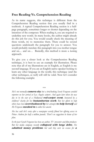 36
Free Reading Vs. Comprehension Reading
As its name suggests, this technique is different from the
Comprehension Reading section that you usually find in a
textbook. A typical Comprehension Reading section is a half-
page paragraph, sometimes longer or shorter depending on the
intention of the composer. When reading it, you are required to
underline new words. In many books, the author might already
do this job for you. You would usually check the meaning of
these words, try to memorize them. There could be several
questions underneath the paragraph for you to answer. You
would probably translate this paragraph into you mother tongue
and on… and on… Basically, this method is more a learning
approach.
To give you a closer look at the Comprehension Reading
technique, it is best to use an example for illustration. Please
note that all of my illustrations are in English, as English is my
second language. If you are an English native speaker looking to
learn any other language in the world, this technique (and the
other techniques, as well) will still be valid. Now let’s consider
the following example:
***
She's not normally camera-shy but a tired-looking Sarah Ferguson avoided
reporters on her arrival at Los Angeles airport. And again later when she was
due to be the star of a Hollywood red-carpet event, honoured by a
childrens' charity for her humanitarian work. But her efforts to help
others have been overshadowed by her attempts to help herself and
Ms Ferguson sneaked in to collect her award.
She has said she's sorry after a newspaper secretly filmed her offering access to
Prince Andrew for half a million pounds. There's no suggestion he knew of her
plan.
In the past Sarah Ferguson has been an author, TV presenter and film producer.
But her media company recently collapsed with large debts. She
admitted money problems but said they were no excuse for a
 