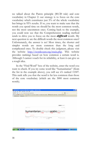 38
we talked about the Pareto principle (80/20 rule) and core
vocabulary in Chapter 2: our strategy is to focus on the core
vocabulary which constitutes just 5% of the whole vocabulary
but brings in 95% results. If so, you want to make sure that the
words you spend time on should be the most common words,
not the most uncommon ones. Coming back to the example,
you could now see that the Comprehension reading method
tends to drive you to focus on the most difficult words. My
next question is: are the difficult words the most common ones?
Unfortunately, the answer is no! Most times, the shorter and
simpler words are more common than the long and
complicated ones. To double check this judgment, please visit
the website http://wordcount.org/main.php. This website
provides rankings based on how common a certain word is.
Although I cannot vouch for its reliability, at least it can give us
a rough idea.
In the “Find Word” box of the website, enter the word you
want to check. If you try some word like “humanitarian” (from
the list in the example above), you will see it’s ranked 11507.
This rank tells you that the word is far less common than those
of the core vocabulary (which are the 3000 most common
words).
 